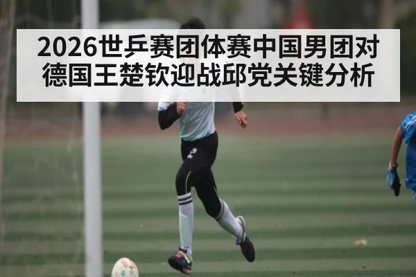 2026世乒赛团体赛中国男团对德国王楚钦迎战邱党关键分析