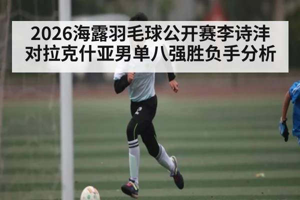 2026海露羽毛球公开赛李诗沣对拉克什亚男单八强胜负手分析